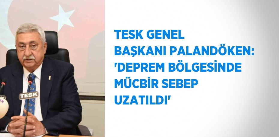 TESK GENEL BAŞKANI PALANDÖKEN: 'DEPREM BÖLGESİNDE MÜCBİR SEBEP UZATILDI'