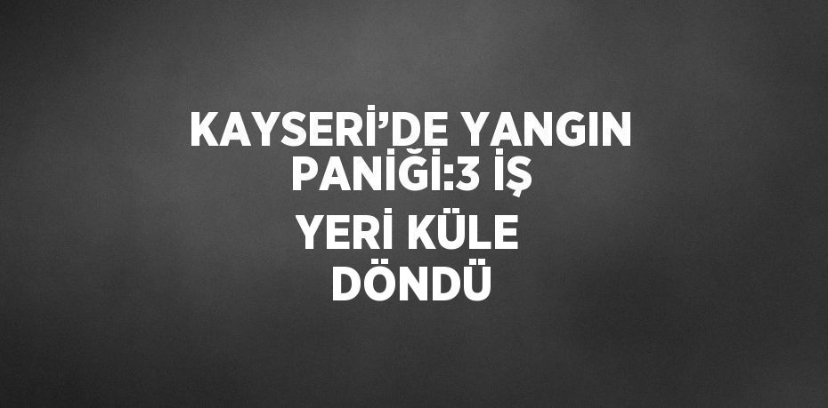 KAYSERİ’DE YANGIN PANİĞİ:3 İŞ YERİ KÜLE DÖNDÜ