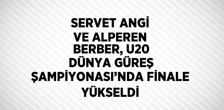 SERVET ANGİ VE ALPEREN BERBER, U20 DÜNYA GÜREŞ ŞAMPİYONASI’NDA FİNALE YÜKSELDİ