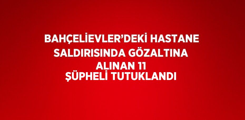 BAHÇELİEVLER’DEKİ HASTANE SALDIRISINDA GÖZALTINA ALINAN 11 ŞÜPHELİ TUTUKLANDI