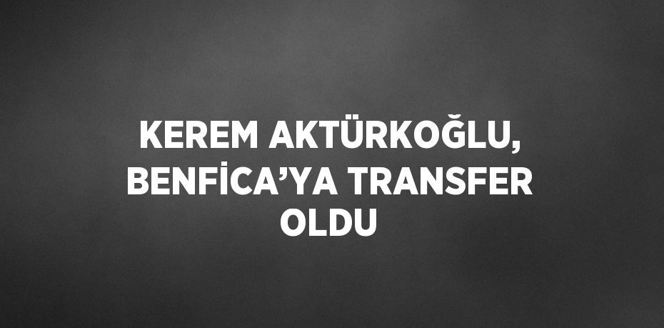 KEREM AKTÜRKOĞLU, BENFİCA’YA TRANSFER OLDU