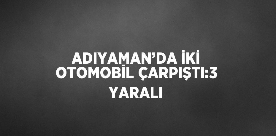 ADIYAMAN’DA İKİ OTOMOBİL ÇARPIŞTI:3 YARALI