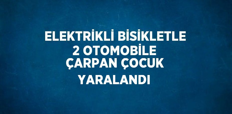 ELEKTRİKLİ BİSİKLETLE 2 OTOMOBİLE ÇARPAN ÇOCUK YARALANDI