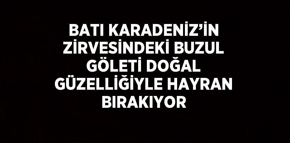 BATI KARADENİZ’İN ZİRVESİNDEKİ BUZUL GÖLETİ DOĞAL GÜZELLİĞİYLE HAYRAN BIRAKIYOR