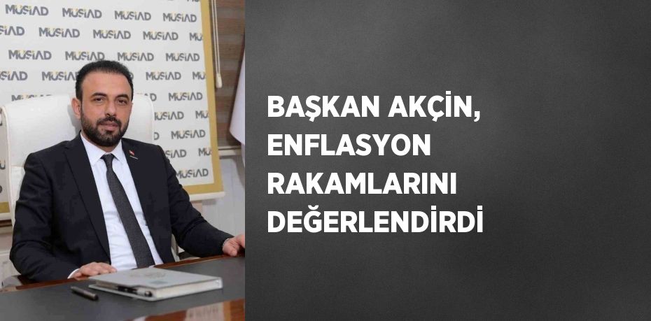 BAŞKAN AKÇİN, ENFLASYON RAKAMLARINI DEĞERLENDİRDİ