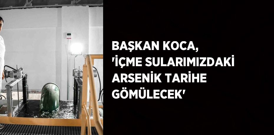 BAŞKAN KOCA, 'İÇME SULARIMIZDAKİ ARSENİK TARİHE GÖMÜLECEK'