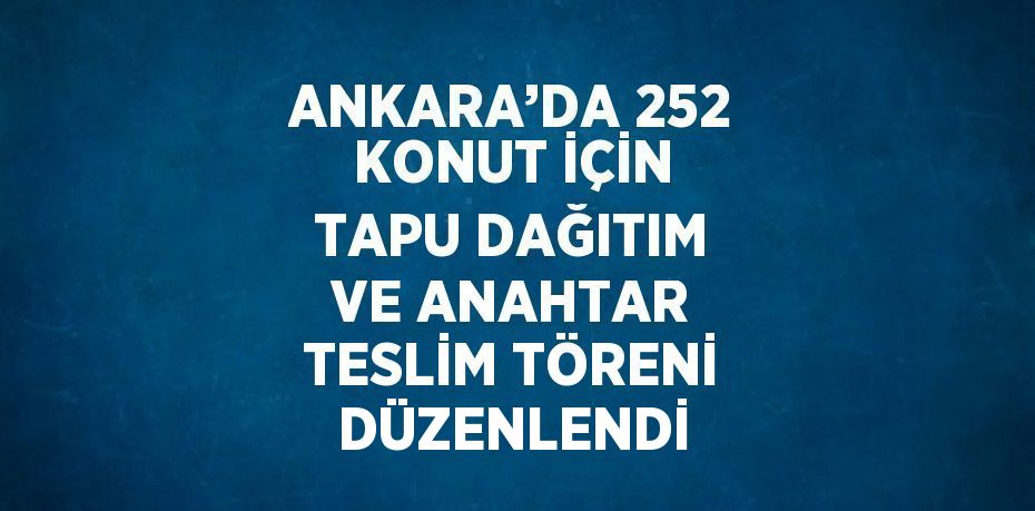 ANKARA’DA 252 KONUT İÇİN TAPU DAĞITIM VE ANAHTAR TESLİM TÖRENİ DÜZENLENDİ