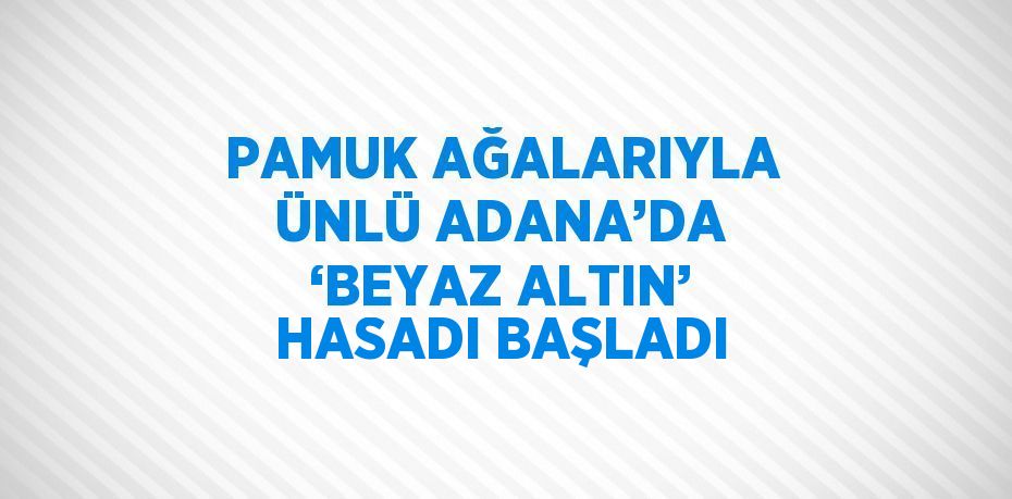 PAMUK AĞALARIYLA ÜNLÜ ADANA’DA ‘BEYAZ ALTIN’ HASADI BAŞLADI