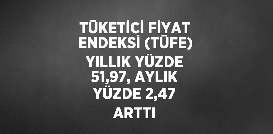 TÜKETİCİ FİYAT ENDEKSİ (TÜFE) YILLIK YÜZDE 51,97, AYLIK YÜZDE 2,47 ARTTI