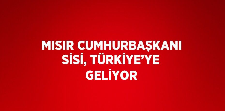 MISIR CUMHURBAŞKANI SİSİ, TÜRKİYE’YE GELİYOR