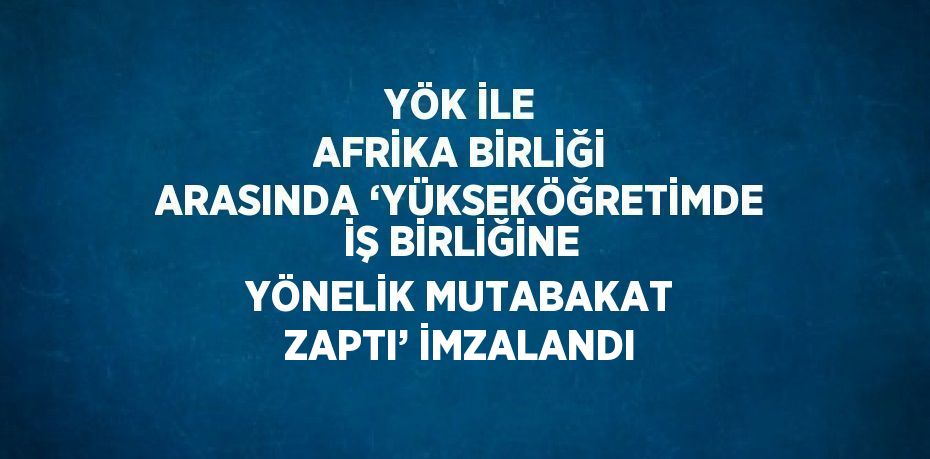 YÖK İLE AFRİKA BİRLİĞİ ARASINDA ‘YÜKSEKÖĞRETİMDE İŞ BİRLİĞİNE YÖNELİK MUTABAKAT ZAPTI’ İMZALANDI