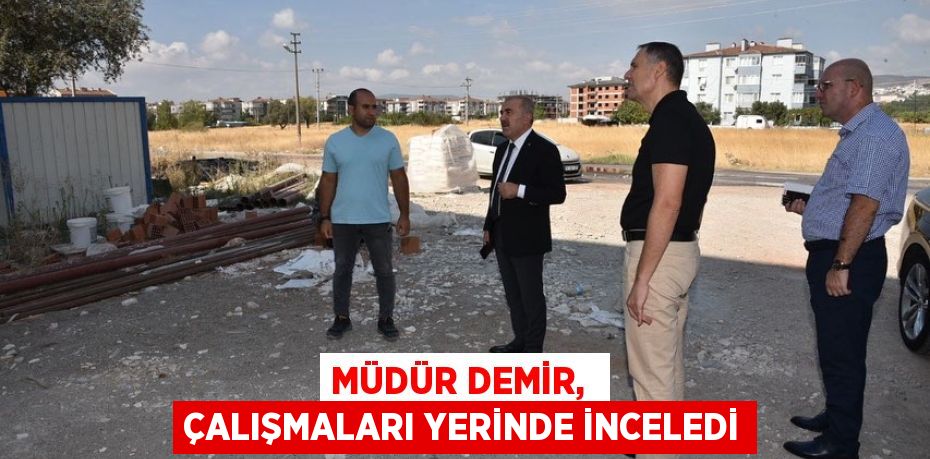 MÜDÜR DEMİR,  ÇALIŞMALARI YERİNDE İNCELEDİ