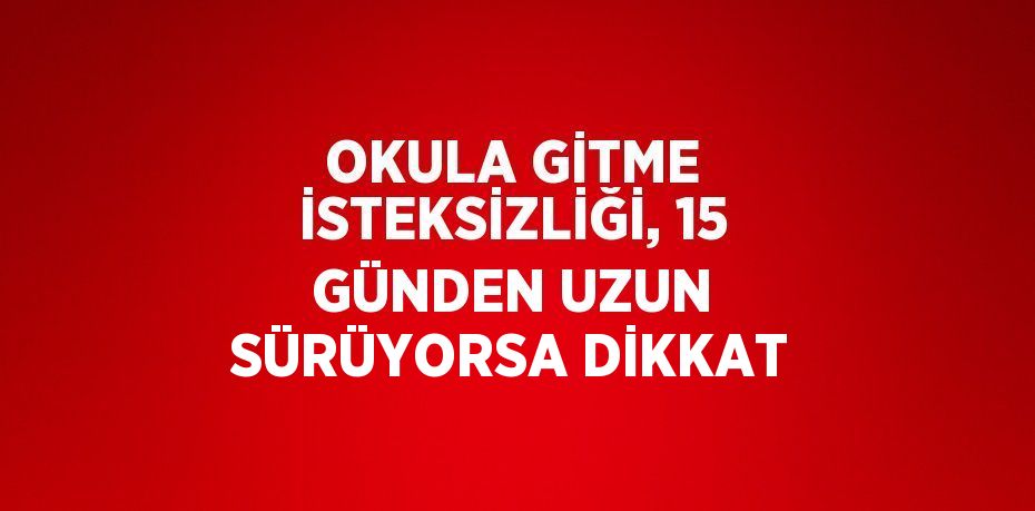 OKULA GİTME İSTEKSİZLİĞİ, 15 GÜNDEN UZUN SÜRÜYORSA DİKKAT