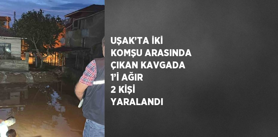 UŞAK’TA İKİ KOMŞU ARASINDA ÇIKAN KAVGADA 1’İ AĞIR 2 KİŞİ YARALANDI