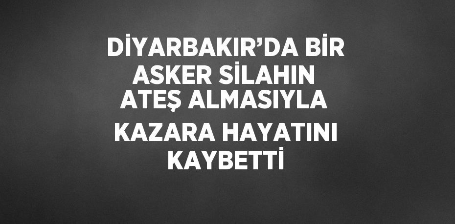 DİYARBAKIR’DA BİR ASKER SİLAHIN ATEŞ ALMASIYLA KAZARA HAYATINI KAYBETTİ