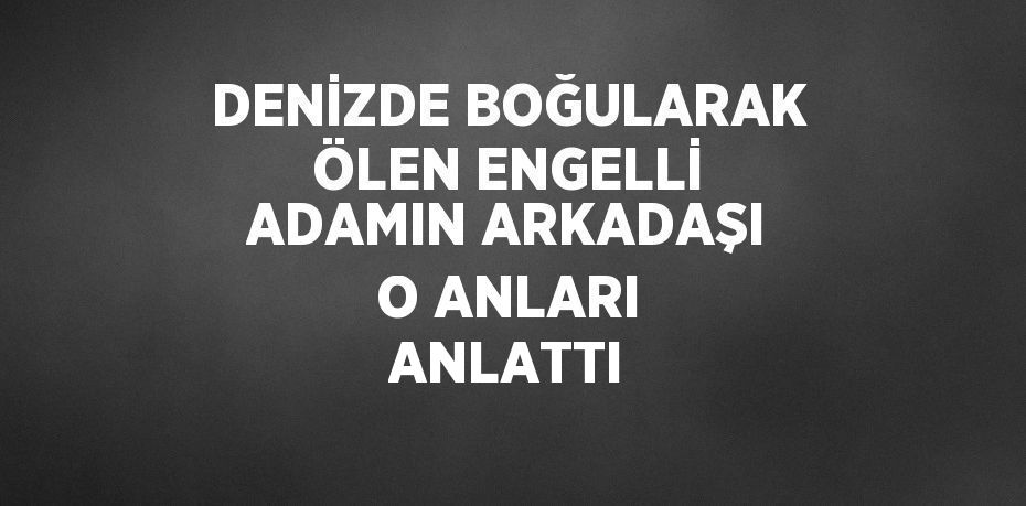 DENİZDE BOĞULARAK ÖLEN ENGELLİ ADAMIN ARKADAŞI O ANLARI ANLATTI