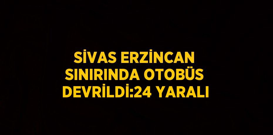 SİVAS ERZİNCAN SINIRINDA OTOBÜS DEVRİLDİ:24 YARALI