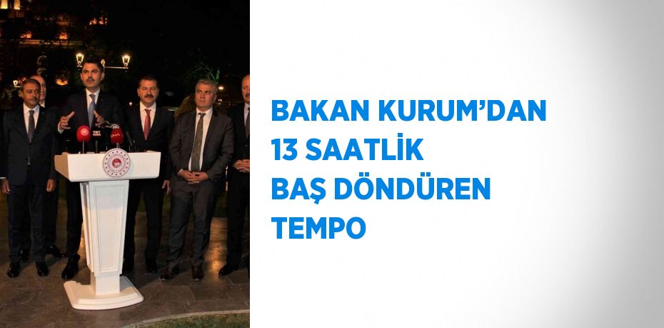 BAKAN KURUM’DAN 13 SAATLİK BAŞ DÖNDÜREN TEMPO