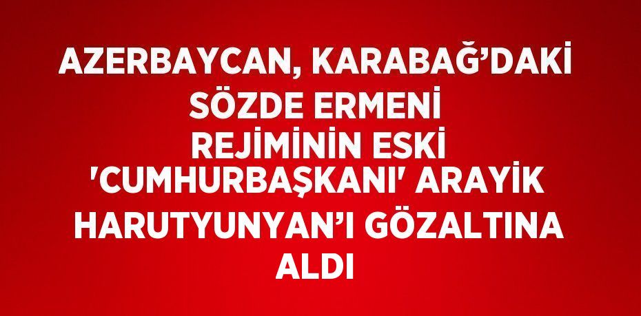 AZERBAYCAN, KARABAĞ’DAKİ SÖZDE ERMENİ REJİMİNİN ESKİ 'CUMHURBAŞKANI' ARAYİK HARUTYUNYAN’I GÖZALTINA ALDI