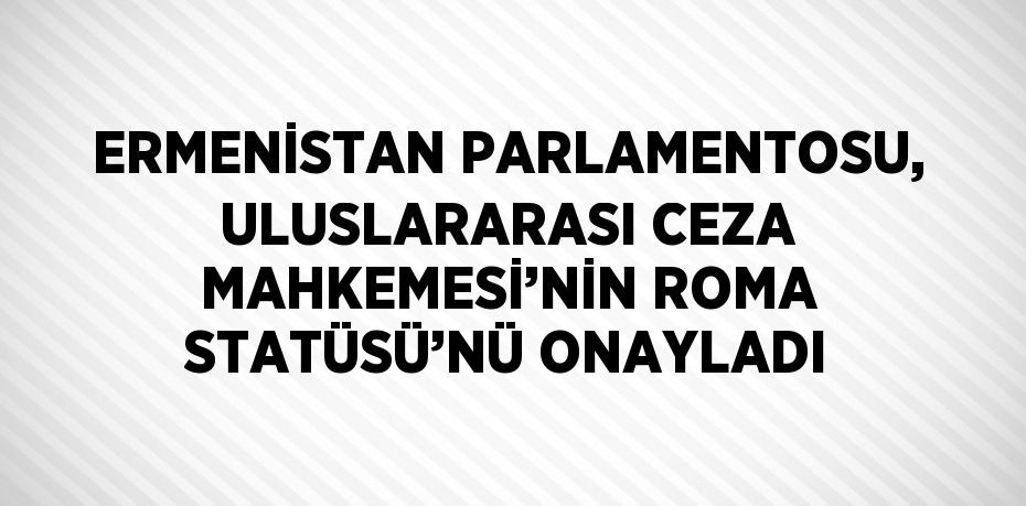 ERMENİSTAN PARLAMENTOSU, ULUSLARARASI CEZA MAHKEMESİ’NİN ROMA STATÜSÜ’NÜ ONAYLADI