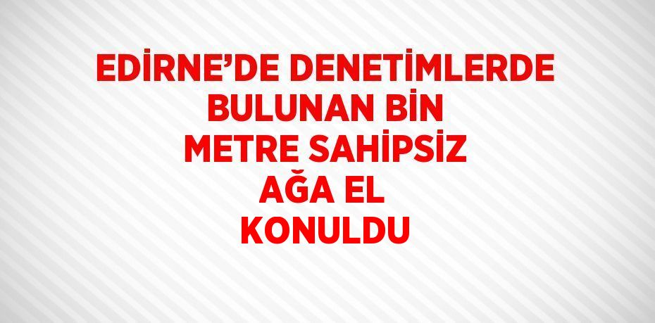 EDİRNE’DE DENETİMLERDE BULUNAN BİN METRE SAHİPSİZ AĞA EL KONULDU