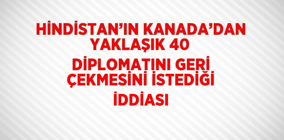 HİNDİSTAN’IN KANADA’DAN YAKLAŞIK 40 DİPLOMATINI GERİ ÇEKMESİNİ İSTEDİĞİ İDDİASI