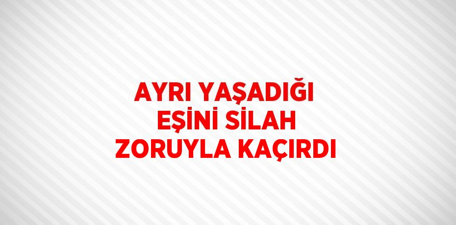 AYRI YAŞADIĞI EŞİNİ SİLAH ZORUYLA KAÇIRDI