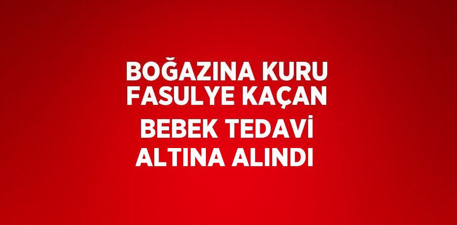BOĞAZINA KURU FASULYE KAÇAN BEBEK TEDAVİ ALTINA ALINDI