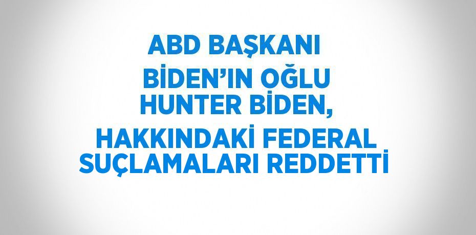 ABD BAŞKANI BİDEN’IN OĞLU HUNTER BİDEN, HAKKINDAKİ FEDERAL SUÇLAMALARI REDDETTİ