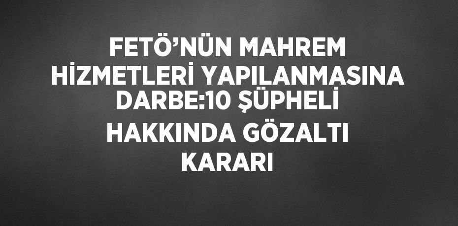 FETÖ’NÜN MAHREM HİZMETLERİ YAPILANMASINA DARBE:10 ŞÜPHELİ HAKKINDA GÖZALTI KARARI