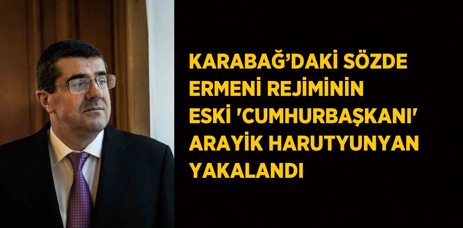 KARABAĞ’DAKİ SÖZDE ERMENİ REJİMİNİN ESKİ 'CUMHURBAŞKANI' ARAYİK HARUTYUNYAN YAKALANDI