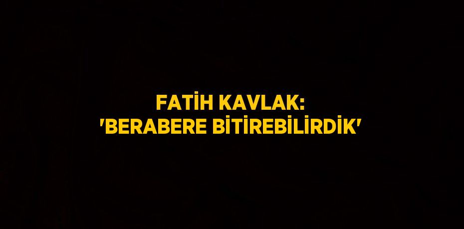 FATİH KAVLAK: 'BERABERE BİTİREBİLİRDİK'