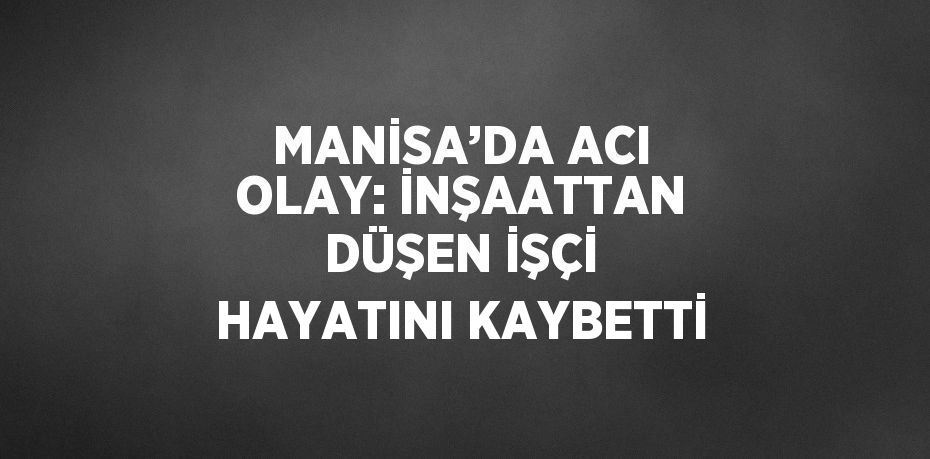 MANİSA’DA ACI OLAY: İNŞAATTAN DÜŞEN İŞÇİ HAYATINI KAYBETTİ