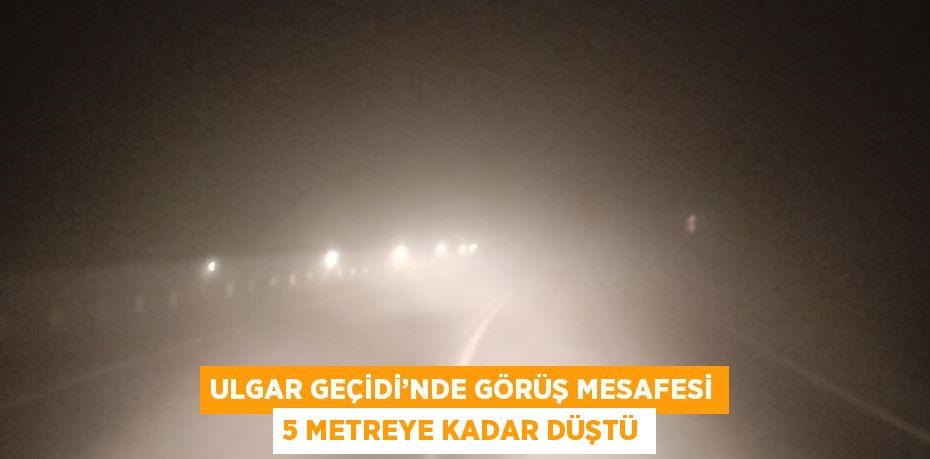 ULGAR GEÇİDİ’NDE GÖRÜŞ MESAFESİ 5 METREYE KADAR DÜŞTÜ