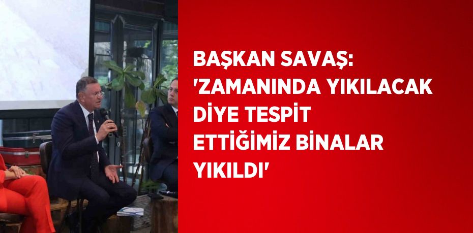 BAŞKAN SAVAŞ: 'ZAMANINDA YIKILACAK DİYE TESPİT ETTİĞİMİZ BİNALAR YIKILDI'