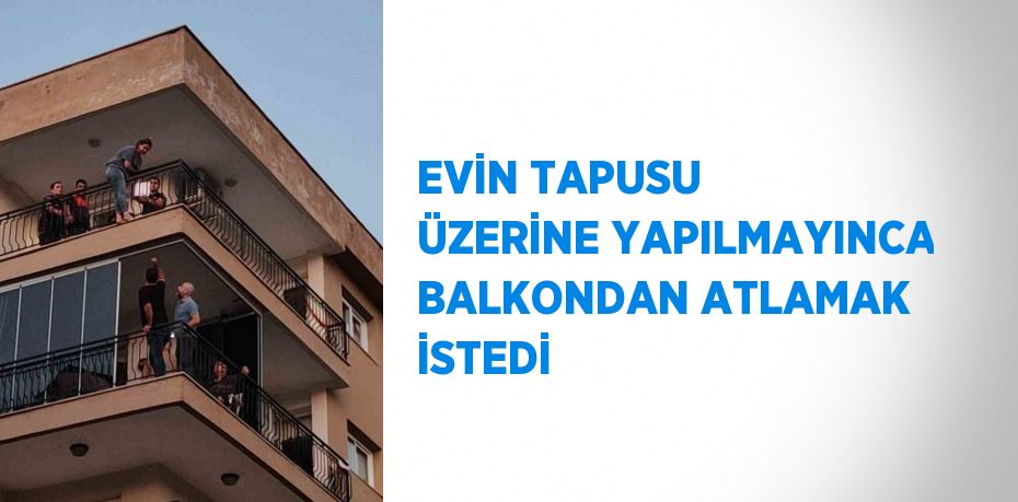 EVİN TAPUSU ÜZERİNE YAPILMAYINCA BALKONDAN ATLAMAK İSTEDİ