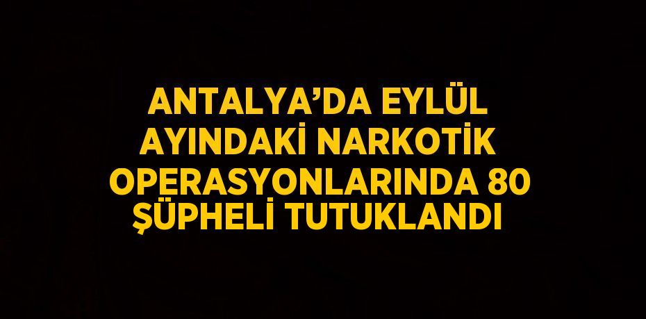 ANTALYA’DA EYLÜL AYINDAKİ NARKOTİK OPERASYONLARINDA 80 ŞÜPHELİ TUTUKLANDI