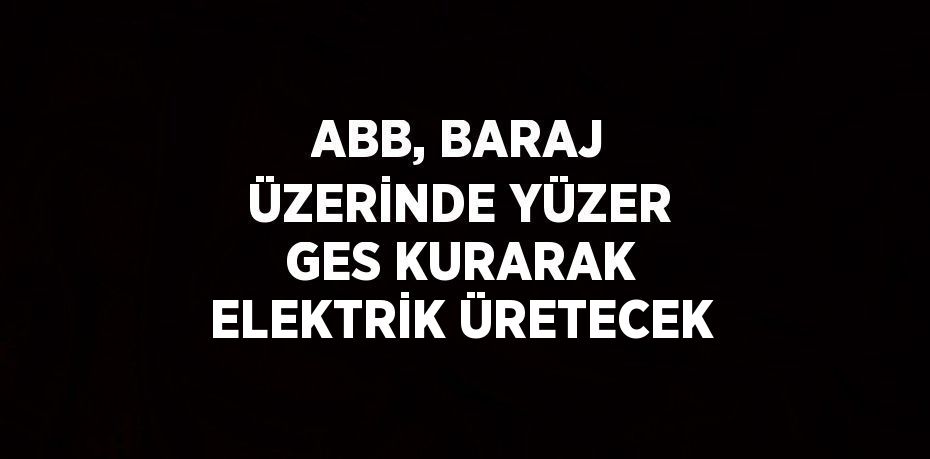 ABB, BARAJ ÜZERİNDE YÜZER GES KURARAK ELEKTRİK ÜRETECEK