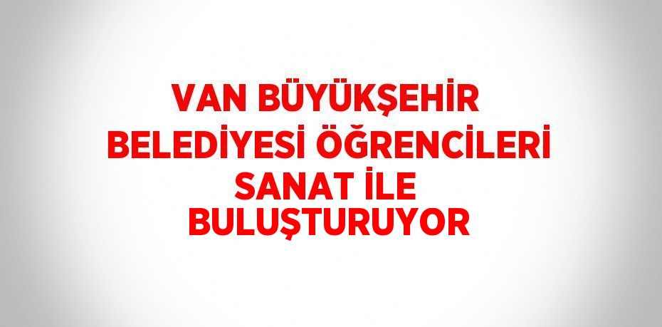 VAN BÜYÜKŞEHİR BELEDİYESİ ÖĞRENCİLERİ SANAT İLE BULUŞTURUYOR