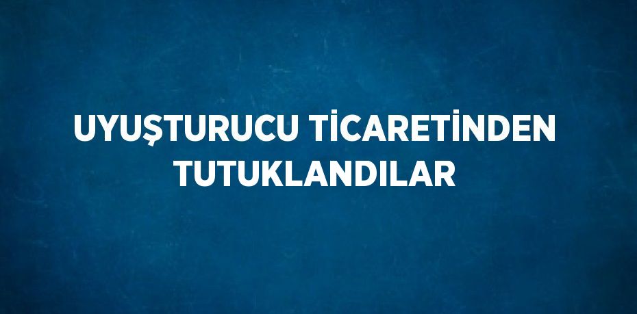 UYUŞTURUCU TİCARETİNDEN TUTUKLANDILAR