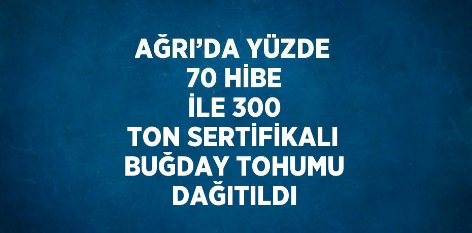 AĞRI’DA YÜZDE 70 HİBE İLE 300 TON SERTİFİKALI BUĞDAY TOHUMU DAĞITILDI