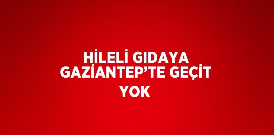 HİLELİ GIDAYA GAZİANTEP’TE GEÇİT YOK