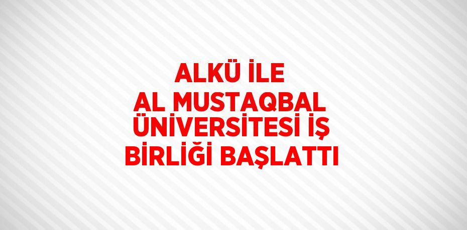 ALKÜ İLE AL MUSTAQBAL ÜNİVERSİTESİ İŞ BİRLİĞİ BAŞLATTI