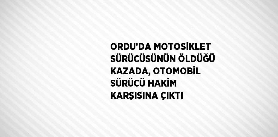 ORDU’DA MOTOSİKLET SÜRÜCÜSÜNÜN ÖLDÜĞÜ KAZADA, OTOMOBİL SÜRÜCÜ HAKİM KARŞISINA ÇIKTI