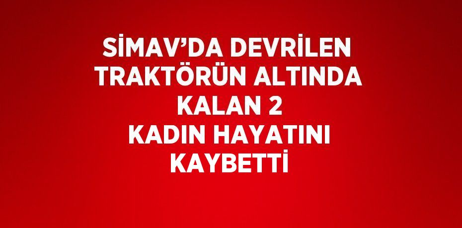 SİMAV’DA DEVRİLEN TRAKTÖRÜN ALTINDA KALAN 2 KADIN HAYATINI KAYBETTİ