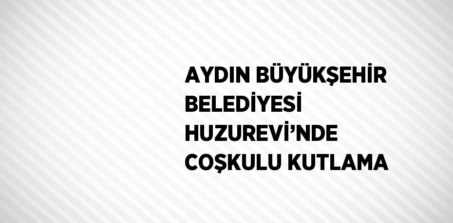 AYDIN BÜYÜKŞEHİR BELEDİYESİ HUZUREVİ’NDE COŞKULU KUTLAMA