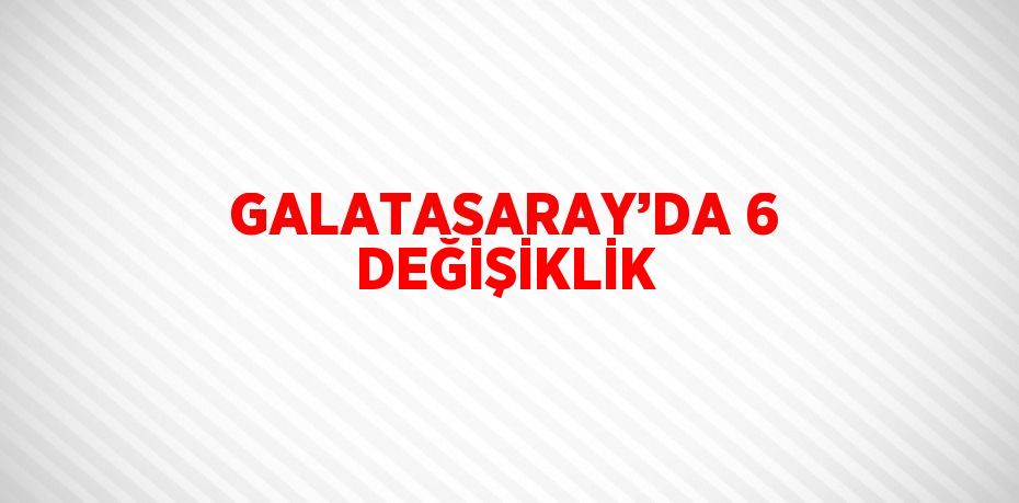 GALATASARAY’DA 6 DEĞİŞİKLİK