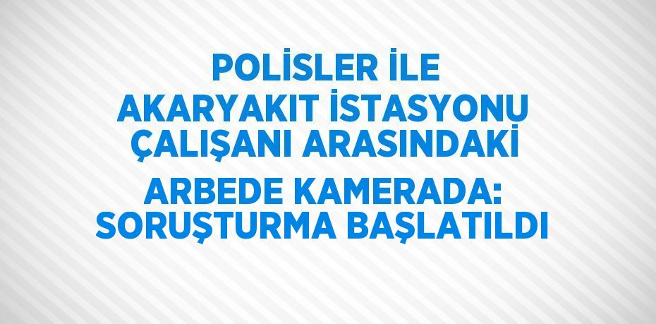 POLİSLER İLE AKARYAKIT İSTASYONU ÇALIŞANI ARASINDAKİ ARBEDE KAMERADA: SORUŞTURMA BAŞLATILDI