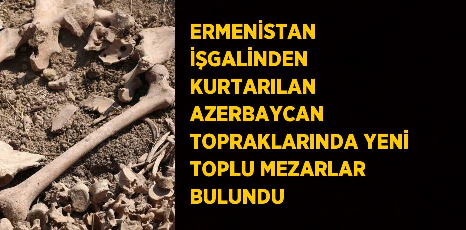 ERMENİSTAN İŞGALİNDEN KURTARILAN AZERBAYCAN TOPRAKLARINDA YENİ TOPLU MEZARLAR BULUNDU