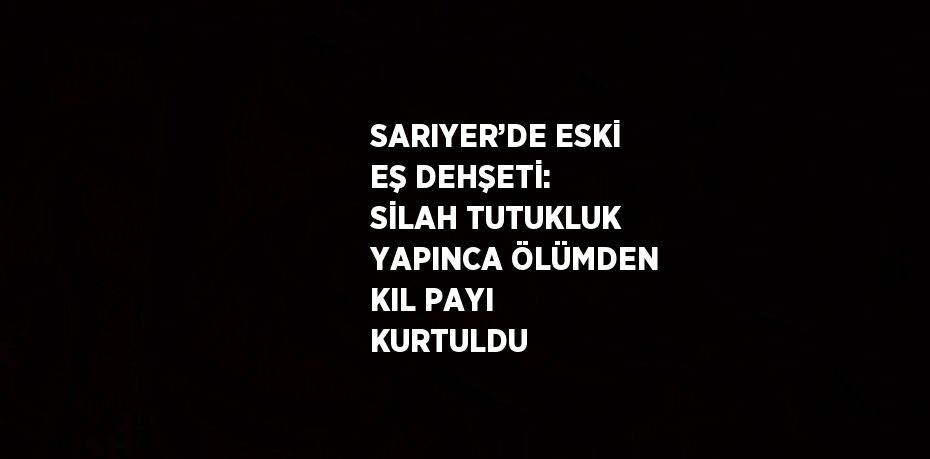 SARIYER’DE ESKİ EŞ DEHŞETİ: SİLAH TUTUKLUK YAPINCA ÖLÜMDEN KIL PAYI KURTULDU